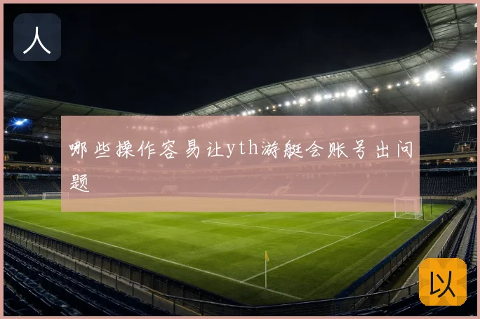 哪些操作容易让yth游艇会账号出问题